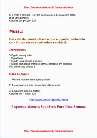 http://curasnaturais.net.br/emagrecimento
http://curasnaturais.net.br/emagrecimento
5. Enrole a omelete. Polvilhe com o queijo. E sirva com salsa.
(Faz uma porção)
Calorias por porção: 321
MUESLI
Um café da manhã clássico que é o poder embalado
com frutas secas e castanhas saudável.
Ingredientes
300g de aveia jumbo
100g Allbran
100g de uvas passas escuras
140g de damascos pronto-a-comer, cortados em pedaços
50g de linhaça dourada
Modo de Fazer:
1. Misture tudo em uma tigela grande.
2. Armazenar por dois meses, herméticamente.
3. Sirva com leite, se preferir
Calorias por 1 copo: 124
http://www.curasnaturais.net.br
Pequenos Almoços Saudáveis Para Uma Semana
 