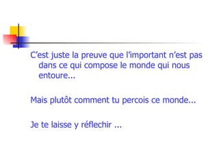 C’est juste la preuve que l’important n’est pas dans ce qui compose le monde qui nous entoure... Mais plutôt comment tu percois ce monde... Je te laisse y réflechir ...   