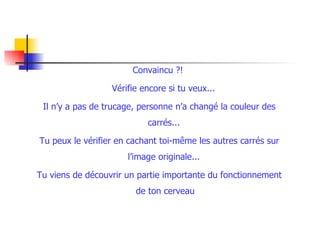 Convaincu ?!  Vérifie encore si tu veux...  Il n’y a pas de trucage, personne n’a changé la couleur des carrés...  Tu peux le vérifier en cachant toi-même les autres carrés sur l’image originale...  Tu viens de découvrir un partie importante du fonctionnement de ton cerveau 