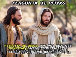 QUANTAS VEZES DEVEREI PERDOAR A
MEU IRMÃO? ATÉ SETE VEZES?
RESPOSTA DE JESUS: NÃO VOS DIGO QUE
PERDOEIS ATÉ SETE VEZES, MAS ATÉ
SETENTA VEZES SETE VEZES.(Mateus, 18:15, 21 e 22)
SIGNIFICADO: NÃO HÁ LIMITE PARA O
PERDÃO; DEVEMOS PERDOAR SEMPRE.
 