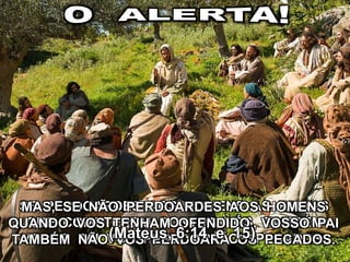 SE PERDOARDES AOS HOMENS AS FALTAS
QUE COMETEREM CONTRA VÓS, TAMBÉM
VOSSO PAI VOS PERDOARÁ OS PECADOS;
MAS, SE NÃO PERDOARDES AOS HOMENS
QUANDO VOS TENHAM OFENDIDO, VOSSO PAI
TAMBÉM NÃO VOS PERDOARÁ OS PECADOS.(Mateus, 6:14 e 15)
 