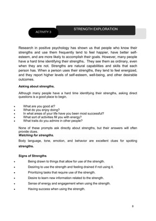8
Research in positive psychology has shown us that people who know their
strengths and use them frequently tend to feel happier, have better self-
esteem, and are more likely to accomplish their goals. However, many people
have a hard time identifying their strengths. They see them as ordinary, even
when they are not. Strengths are natural capabilities and skills that each
person has. When a person uses their strengths, they tend to feel energized,
and they report higher levels of self-esteem, well-being, and other desirable
outcomes.
Asking about strengths.
Although many people have a hard time identifying their strengths, asking direct
questions is a good place to begin.
 What are you good at?
 What do you enjoy doing?
 In what areas of your life have you been most successful?
 What sort of activities fill you with energy?
 What traits do you admire in other people?
None of these prompts ask directly about strengths, but their answers will often
provide clues.
Watching for strengths.
Body language, tone, emotion, and behavior are excellent clues for spotting
strengths.
Signs of Strengths
 Being drawn to things that allow for use of the strength.
 Desiring to use the strength and feeling drained if not using it.
 Prioritizing tasks that require use of the strength.
 Desire to learn new information related to the strength.
 Sense of energy and engagement when using the strength.
 Having success when using the strength.
STRENGTH EXPLORATION
ACTIVITY 3
 