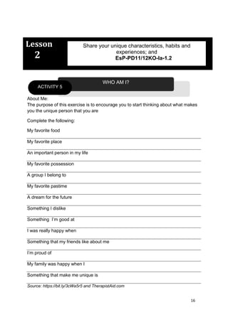 16
Lesson
2
About Me:
The purpose of this exercise is to encourage you to start thinking about what makes
you the unique person that you are
Complete the following:
My favorite food
My favorite place
An important person in my life
My favorite possession
A group I belong to
My favorite pastime
A dream for the future
Something I dislike
Something I’m good at
I was really happy when
Something that my friends like about me
I’m proud of
My family was happy when I
Something that make me unique is
Source: https://bit.ly/3cWa5r5 and TherapistAid.com
WHO AM I?
ACTIVITY 5
Share your unique characteristics, habits and
experiences; and
EsP-PD11/12KO-Ia-1.2
 