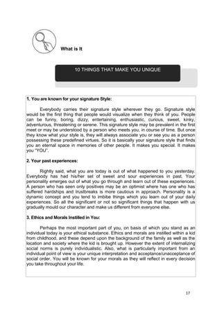 17
What is It
1. You are known for your signature Style:
Everybody carries their signature style wherever they go. Signature style
would be the first thing that people would visualize when they think of you. People
can be funny, boring, dizzy, entertaining, enthusiastic, curious, sweet, kinky,
adventurous, threatening or serene. This signature style may be prevalent in the first
meet or may be understood by a person who meets you, in course of time. But once
they know what your style is, they will always associate you or see you as a person
possessing these predefined virtues. So it is basically your signature style that finds
you an eternal space in memories of other people. It makes you special. It makes
you “YOU”.
2. Your past experiences:
Rightly said, what you are today is out of what happened to you yesterday.
Everybody has had his/her set of sweet and sour experiences in past. Your
personality emerges out of what you go through and learn out of these experiences.
A person who has seen only positives may be an optimist where has one who has
suffered hardships and trustbreaks is more cautious in approach. Personality is a
dynamic concept and you tend to imbibe things which you learn out of your daily
experiences. So all the significant or not so significant things that happen with us
gradually mould our character and make us different from everyone else.
3. Ethics and Morals Instilled in You:
Perhaps the most important part of you, on basis of which you stand as an
individual today is your ethical substance. Ethics and morals are instilled within a kid
from childhood, and these depend upon the background of the family as well as the
location and society where the kid is brought up. However the extent of internalizing
social norms is purely individualistic. Also, what is particularly important from an
individual point of view is your unique interpretation and acceptance/unacceptance of
social order. You will be known for your morals as they will reflect in every decision
you take throughout your life.
10 THINGS THAT MAKE YOU UNIQUE
 