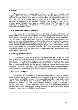 18
4. Attitude:
People have some habitual attitude of their own, which may be positive and
negative. Some may win over obstacles with the right attitude while some may even
have an attitude problem. Attitude is the way in which we implement our ethics or
principles. Attitude is shaped from a variety of factors like beliefs, thoughts,
expressions, associations and external influence. Your attitude is purely yours,
uniquely yours. Attitude makes you and attitude ruins you. What you need to
understand is that people will perceive you in illumination of your attitude, both
towards them and towards life.
5. Your appearance says a lot about you:
Next on our list is your appearance. By this I do not necessarily mean your
body and features. Every one biologically is different, owing their look to their genes.
But apart from the natural differences, you also carry your unique style in your looks.
You are known for your appearance in terms of your hair cut, dressing sense, your
accessories, your makeup and your confidence. For example, consider how uniquely
Vidya Balan and Frieda Pinto carry their styles. One is known for her beautiful South
Indian sarees while the other for her extravagant gowns. The best example if we are
talking about looks and uniqueness would be Lady Gaga. She makes her unique
style statement everytime she is out. So, your appearance plays an important part in
building your individuality.
6. Your way of communication:
Communication is the real essence of this social world. People see you in the
light of what and how you have communicated with them. Communication involves
everything – your accent, your language, your expressions, your signs, your texts,
your writings – everything. Some people can communicate at once and some need
time to come out of inertia. But the way you speak or express your things is the
quintessence of your personality. Communication makes great orators or bloggers
and imparts them their unique style. Communication is what makes great actors too.
7. Your habits or hobbies:
It is very usual in daily worldly affairs to get known for your habits or hobbies.
Chain smokers, early risers, computer geeks, drinkers, adventure maniacs, book
worms etc are some of the phrases which are used to describe people on the basis
of their habits and hobbies. Your interests are reflected in the habits you build or the
hobbies you cultivate, and such unique interests make you unique. You can be a
person known for your fashion statements, or you can be a person known to have
large number of pets. It all depends on what interests you, and it varies from person
to person. Habits make you. Hobbies complete you.
 