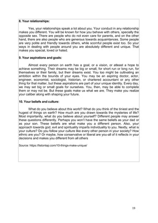 19
8. Your relationships:
Yes, your relationships speak a lot about you. Your conduct in any relationship
makes you different. You will be known for how you behave with others, specially the
opposite sex. There are people who do not even care for parents, and on the other
hand, there are also people who are generous towards acquaintances. Some people
are very polite and friendly towards others, while scornful people exist too. So your
ways in dealing with people around you are absolutely different and unique. That
makes you special, loved or hated.
9. Your aspirations and goals:
Almost every person on earth has a goal, or a vision, or atleast a hope to
achieve something. Their dreams may be big or small, for short run or long run, for
themselves or their family, but their dreams exist. You too might be cultivating an
ambition within the bounds of your eyes. You may be an aspiring doctor, actor,
engineer, economist, sociologist, historian, or chartered accountant or any other
thing for that matter, but these aspirations are part of your unique identity. Every day,
we may set big or small goals for ourselves. You, then, may be able to complete
them or may not be. But these goals make us what we are. They make you realize
your caliber along with shaping your future.
10. Your beliefs and culture:
What do you believe about this world? What do you think of the tiniest and the
hugest of things on earth? How much are you drawn towards the mysteries of life?
Most importantly, what do you believe about yourself? Different people may answer
these questions differently. Perhaps you won’t have the same beliefs as your dad or
as your son. These beliefs are what make you a different person. Also, your
approach towards god, evil and spirituality imparts individuality to you. Nextly, what is
your culture? Do you follow your culture like every other person in your society? How
ethnic are you? Or maybe, how conservative or liberal are you-all of it reflects in your
decisions and makes you different from all others
Source: https://listontap.com/10-things-make-unique/
 