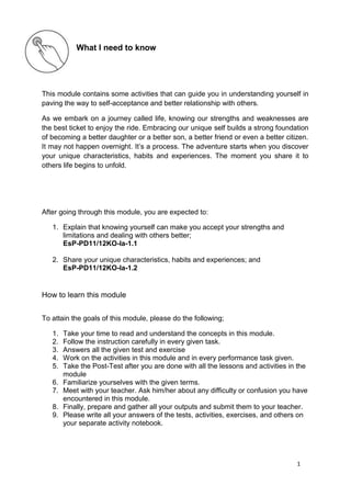 1
What I need to know
This module contains some activities that can guide you in understanding yourself in
paving the way to self-acceptance and better relationship with others.
As we embark on a journey called life, knowing our strengths and weaknesses are
the best ticket to enjoy the ride. Embracing our unique self builds a strong foundation
of becoming a better daughter or a better son, a better friend or even a better citizen.
It may not happen overnight. It’s a process. The adventure starts when you discover
your unique characteristics, habits and experiences. The moment you share it to
others life begins to unfold.
After going through this module, you are expected to:
1. Explain that knowing yourself can make you accept your strengths and
limitations and dealing with others better;
EsP-PD11/12KO-Ia-1.1
2. Share your unique characteristics, habits and experiences; and
EsP-PD11/12KO-Ia-1.2
How to learn this module
To attain the goals of this module, please do the following;
1. Take your time to read and understand the concepts in this module.
2. Follow the instruction carefully in every given task.
3. Answers all the given test and exercise
4. Work on the activities in this module and in every performance task given.
5. Take the Post-Test after you are done with all the lessons and activities in the
module
6. Familiarize yourselves with the given terms.
7. Meet with your teacher. Ask him/her about any difficulty or confusion you have
encountered in this module.
8. Finally, prepare and gather all your outputs and submit them to your teacher.
9. Please write all your answers of the tests, activities, exercises, and others on
your separate activity notebook.
 