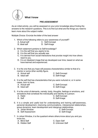 3
What I know
PRE-ASSESSMENT
As an initial activity, you will be assessed on your prior knowledge about finding the
answers to the research questions. This is to find out what are the things you need to
learn more about the subject matter.
Multiple Choice: Encircle the letter of the best answer
1. Which of the following refers to your awareness of yourself?
A. Actual self C. Self-Concept
B. Ideal self D. Self-Image
2. Which statement pertains to Self-knowledge?
A. It is the self that you aspire to be.
B. It is the self that you actually see.
C. It is derived from social interactions that provide insight into how others
react to you.
D. It is an idealized image that we developed over time, based on what we
have learned and experienced.
3. It is the one that you hope will possess characteristics similar to that of a
mentor or some other worldly figure.
A. Actual self C. Self-Concept
B. Ideal self D. Self-Image
4. It is the self that has characteristics that you were nurtured or, or in some
cases, born to have.
A. Actual self C. Self-Concept
B. Ideal self D. Self-Image
5. It is the union of elements, namely: body, thoughts, feelings or emotions, and
sensations that constitute the individuality and identity of a person.
A. Habit C. Self-Concept
B. Self D. Self-Image
6. It is a simple and useful tool for understanding and training self-awareness,
personal development, improving communications, interpersonal relationships,
group dynamics, team development and intergroup relationships.
A. Johari Window C. Self-Concept
B. Self Assessment D. Self-Image
7. In Johari Window, it is the quadrant where others know about you and you
know too.
A. Blind Self C. Open Self
B. Hidden Self D. Unknown Self
 