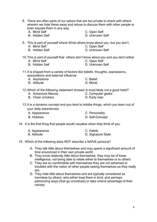 4
8. There are often parts of our selves that are too private to share with others
wherein we hide these away and refuse to discuss them with other people or
even expose them in any way.
A. Blind Self C. Open Self
B. Hidden Self D. Unknown Self
9. This is part of yourself where What others know about you, but you don’t.
A. Blind Self C. Open Self
B. Hidden Self D. Unknown Self
10.This is part of yourself that others don’t know about you and you don’t either
A. Blind Self C. Open Self
B. Hidden Self D. Unknown Self
11.It is shaped from a variety of factors like beliefs, thoughts, expressions,
associations and external influence
A. Aspirations C. Belief
B. Attitude D. Moral
12.Which of the following statement showed is most likely not a good habit?
A. Adventure Maniac C. Computer geeks
B. Chain smokers D. Early riser
13.It is a dynamic concept and you tend to imbibe things, which you learn out of
your daily experiences.
A. Appearance C. Personality
B. Hobbies D. Self-Concept
14. It is the first thing that people would visualize when they think of you.
A. Appearance C. Habits
B. Attitude D. Signature Style
15. Which of the following does NOT describe a NAÏVE persona?
A. They talk little about themselves and may spend a significant amount of
time ensconced in their own private world.
B. They know relatively little about themselves, they may be of lower
intelligence, not being able to relate either to themselves or to others
C. They are so comfortable with themselves they are not ashamed or
troubled with the notion of other people seeing themselves as they really
are.
D. They hide little about themselves and are typically considered as
harmless by others, who either treat them in kind, and perhaps
patronizing ways (that go unnoticed) or take unkind advantage of their
naivety
 