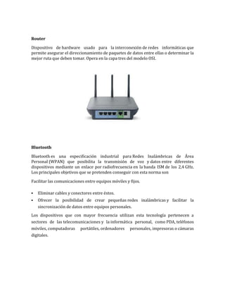 Router

Dispositivo de hardware usado para la interconexión de redes informáticas que
permite asegurar el direccionamiento de paquetes de datos entre ellas o determinar la
mejor ruta que deben tomar. Opera en la capa tres del modelo OSI.




Bluetooth

Bluetooth es una especificación industrial para Redes Inalámbricas de Área
Personal (WPAN) que posibilita la transmisión de voz y datos entre diferentes
dispositivos mediante un enlace por radiofrecuencia en la banda ISM de los 2,4 GHz.
Los principales objetivos que se pretenden conseguir con esta norma son

Facilitar las comunicaciones entre equipos móviles y fijos.

   Eliminar cables y conectores entre éstos.
   Ofrecer la posibilidad de crear pequeñas redes inalámbricas y facilitar la
    sincronización de datos entre equipos personales.
Los dispositivos que con mayor frecuencia utilizan esta tecnología pertenecen a
sectores de las telecomunicaciones y la informática personal, como PDA, teléfonos
móviles, computadoras portátiles, ordenadores personales, impresoras o cámaras
digitales.
 