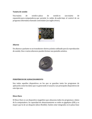 Tarjeta de sonido

Una tarjeta     de      sonido o placa    de      sonido es    una tarjeta    de
expansión para computadoras que permite la salida de audio bajo el control de un
programa informático llamado controlador (en inglés driver).




Altavoz

Un altavoz o parlante es un transductor electro acústico utilizado para la reproducción
de sonido. Uno o varios altavoces pueden formar una pantalla acústica.




PERIFÉRICOS DE ALMACENAMIENTO

Son todos aquellos dispositivos en los que se guardan tanto los programas de
aplicación como los datos que va generando el usuario. Los principales dispositivos de
este tipo son:



Disco Duro

El Disco Duro es un dispositivo magnético que almacena todos los programas y datos
de la computadora. Su capacidad de almacenamiento se mide en gigabytes (GB) y es
mayor que la de un disquete (disco flexible). Suelen estar integrados en la placa base
 