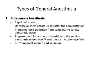 Types of General Anesthesia
1. Intravenous Anesthesia
  –   Rapid induction
  –   Unconsciousness occurs 30 sec after the administration
  –   Promotes rapid transition from conscious to surgical
      anesthesia stage
  –   Prepare client for a smooth transition to the surgical
      anesthesia stage since IV anesthetics has calming effects.
  –   Ex. Thiopental sodium and ketamine
 