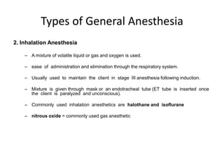 Types of General Anesthesia
2. Inhalation Anesthesia

    – A mixture of volatile liquid or gas and oxygen is used.

    – ease of administration and elimination through the respiratory system.

    – Usually used to maintain the client in stage III anesthesia following induction.

    – Mixture is given through mask or an endotracheal tube (ET tube is inserted once
      the client is paralyzed and unconscious).

    – Commonly used inhalation anesthetics are halothane and isoflurane

    – nitrous oxide = commonly used gas anesthetic
 