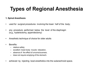 Types of Regional Anesthesia
1. Spinal Anesthesia

•   used for surgical procedures involving the lower half of the body;

•   any procedure performed below the level of the diaphragm
    (e.g., hysterectomy, appendectomy)

•   Anesthetic technique of choice for older adults

•   Benefits:
     –   relative safety;
     –   excellent lower-body muscle relaxation,
     –   absence of the effect of unconsciousness.
     –   does not require emptying of the stomach.


•   achieved by injecting local anesthetics into the subarachnoid space.
 