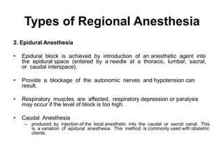 Types of Regional Anesthesia
2. Epidural Anesthesia

•   Epidural block is achieved by introduction of an anesthetic agent into
    the epidural space (entered by a needle at a thoracic, lumbar, sacral,
    or caudal interspace).

•   Provide a blockage of the autonomic nerves and hypotension can
    result.

•   Respiratory muscles are affected, respiratory depression or paralysis
    may occur if the level of block is too high.

•   Caudal Anesthesia
     – produced by injection of the local anesthetic into the caudal or sacral canal. This
       is a variation of epidural anesthesia. This method is commonly used with obstetric
       clients.
 