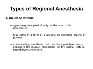 Types of Regional Anesthesia
3. Topical Anesthesia

   – agents may be applied directly on the area to be
     desensitized.

   – May come in a form of a solution, an ointment, cream, or
     powder.

   – a short-acting anesthesia that can block peripheral nerve
     endings in the mucous membranes of the vagina, rectum,
     nasopharynx, and mouth.
 