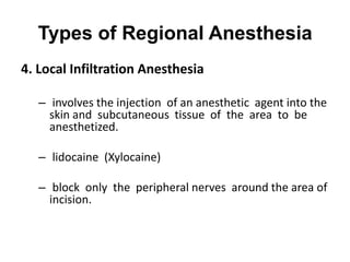 Types of Regional Anesthesia
4. Local Infiltration Anesthesia

   – involves the injection of an anesthetic agent into the
     skin and subcutaneous tissue of the area to be
     anesthetized.

   – lidocaine (Xylocaine)

   – block only the peripheral nerves around the area of
     incision.
 