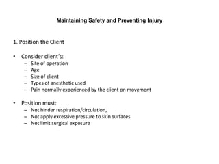 Maintaining Safety and Preventing Injury


1. Position the Client

• Consider client’s:
    –   Site of operation
    –   Age
    –   Size of client
    –   Types of anesthetic used
    –   Pain normally experienced by the client on movement

• Position must:
    – Not hinder respiration/circulation,
    – Not apply excessive pressure to skin surfaces
    – Not limit surgical exposure
 