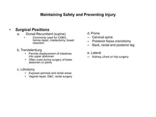 Maintaining Safety and Preventing Injury


•   Surgical Positions
     a.       Dorsal Recumbent (supine)              d. Prone
          •       Commonly used for CABG,            – Cervical spine
                  hernia repair, mastectomy, bowel   – Posterior fossa craniotomy
                  resection
                                                     – Back, rectal and posterior leg
     b. Trendelenburg
          •    Permits displacement of intestines    e. Lateral
               into upper abdomen                    – Kidney, chest or hip surgery
          •    Often sued during surgery of lower
               abdomen or pelvis

     c. Lithotomy
          •    Exposes perineal and rectal areas
          •    Vaginal repair, D&C, rectal surgery
 