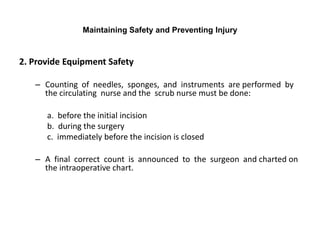 Maintaining Safety and Preventing Injury



2. Provide Equipment Safety

   – Counting of needles, sponges, and instruments are performed by
     the circulating nurse and the scrub nurse must be done:

      a. before the initial incision
      b. during the surgery
      c. immediately before the incision is closed

   – A final correct count is announced to the surgeon and charted on
     the intraoperative chart.
 