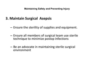 Maintaining Safety and Preventing Injury



3. Maintain Surgical Asepsis

  – Ensure the sterility of supplies and equipment.

  – Ensure all members of surgical team use sterile
    technique to minimize postop infections

  – Be an advocate in maintaining sterile surgical
    environment
 