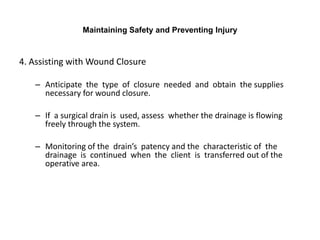 Maintaining Safety and Preventing Injury



4. Assisting with Wound Closure

   – Anticipate the type of closure needed and obtain the supplies
     necessary for wound closure.

   – If a surgical drain is used, assess whether the drainage is flowing
     freely through the system.

   – Monitoring of the drain’s patency and the characteristic of the
     drainage is continued when the client is transferred out of the
     operative area.
 