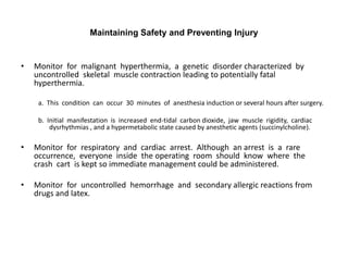 Maintaining Safety and Preventing Injury


•   Monitor for malignant hyperthermia, a genetic disorder characterized by
    uncontrolled skeletal muscle contraction leading to potentially fatal
    hyperthermia.

     a. This condition can occur 30 minutes of anesthesia induction or several hours after surgery.

     b. Initial manifestation is increased end-tidal carbon dioxide, jaw muscle rigidity, cardiac
         dysrhythmias , and a hypermetabolic state caused by anesthetic agents (succinylcholine).

•   Monitor for respiratory and cardiac arrest. Although an arrest is a rare
    occurrence, everyone inside the operating room should know where the
    crash cart is kept so immediate management could be administered.

•   Monitor for uncontrolled hemorrhage and secondary allergic reactions from
    drugs and latex.
 