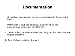 Documentation

• circulating nurse, records every event and action in the operating
  room.

• Information about the following is endorsed to the
  postoperative nurse upon client transfer:

1. Drains, tubes, or other devices remaining on the client after the
   surgical procedure

2. Type of closure and dressing used
 