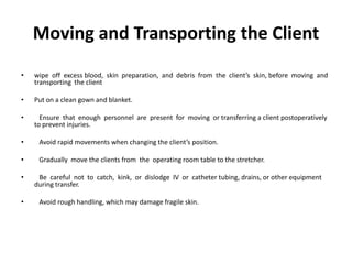 Moving and Transporting the Client
•   wipe off excess blood, skin preparation, and debris from the client’s skin, before moving and
    transporting the client

•   Put on a clean gown and blanket.

•     Ensure that enough personnel are present for moving or transferring a client postoperatively
    to prevent injuries.

•    Avoid rapid movements when changing the client’s position.

•    Gradually move the clients from the operating room table to the stretcher.

•    Be careful not to catch, kink, or dislodge IV or catheter tubing, drains, or other equipment
    during transfer.

•    Avoid rough handling, which may damage fragile skin.
 