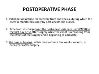 POSTOPERATIVE PHASE
1. Initial period of time for recovery from anesthesia, during which the
    client is monitored closely by post-anesthesia nurses.

2. Time from discharge from the post-anesthesia care unit (PACU) to
   the first day or so after surgery while the client is recovering from
   the effects of the surgery and is beginning to ambulate.

3. the time of healing, which may last for a few weeks, months, or
    even years after surgery.
 