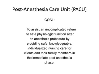 Post-Anesthesia Care Unit (PACU)
                   GOAL:

       To assist an uncomplicated return
       to safe physiologic function after
           an anesthetic procedure by
        providing safe, knowledgeable,
         individualized nursing care for
     clients and their family members in
        the immediate post-anesthesia
                     phase.
 