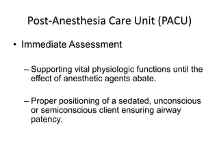 Post-Anesthesia Care Unit (PACU)
• Immediate Assessment

  – Supporting vital physiologic functions until the
    effect of anesthetic agents abate.

  – Proper positioning of a sedated, unconscious
    or semiconscious client ensuring airway
    patency.
 