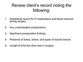 Review client’s record noting the
                 following:
1.   Anesthesia record for IV medications and blood received
     during surgery

2.   Any unanticipated complications

3.   Significant preoperative findings

4.   Presence of tubes, drains, and types of wound closure

5.   Length of time the client was in surgery
 