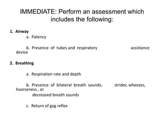 IMMEDIATE: Perform an assessment which
             includes the following:
1. Airway
        a. Patency

        b. Presence of tubes and respiratory              assistance
   device

2. Breathing

        a. Respiration rate and depth

        b. Presence of bilateral breath sounds,   stridor, wheezes,
   hoarseness , or
           decreased breath sounds

        c. Return of gag reflex
 