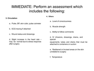 IMMEDIATE: Perform an assessment which
               includes the following:
                                               4. Others
3. Circulation
                                                   a. Level of consciousness
    a. Pulse, BP, skin color, pulse oximeter
                                                   b. Muscle strength
    b. ECG tracing if attached
                                                   c. Ability to follow commands
    c. Wound status and dressings
                                                   d. IV infusions, dressings, drains, and
    d. Slight increase in the heart rate –         special
    may be normal due to stress response           equipments; tubes and drains that must be
    after surgery                                  attached to containers or suction

                                                   e. Reddened or bruised areas on the skin
                                                   unrelated to surgery

                                                   f. Temperature
 