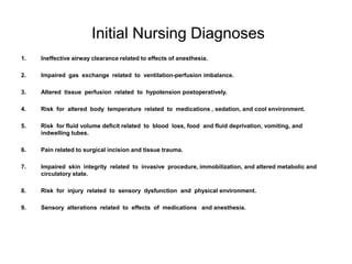 Initial Nursing Diagnoses
1.   Ineffective airway clearance related to effects of anesthesia.

2.   Impaired gas exchange related to ventilation-perfusion imbalance.

3.   Altered tissue perfusion related to hypotension postoperatively.

4.   Risk for altered body temperature related to medications , sedation, and cool environment.

5.   Risk for fluid volume deficit related to blood loss, food and fluid deprivation, vomiting, and
     indwelling tubes.

6.   Pain related to surgical incision and tissue trauma.

7.   Impaired skin integrity related to invasive procedure, immobilization, and altered metabolic and
     circulatory state.

8.   Risk for injury related to sensory dysfunction and physical environment.

9.   Sensory alterations related to effects of medications and anesthesia.
 