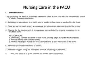 Nursing Care in the PACU
•    Protect the Airway

1. by positioning the head of a minimally responsive client to the side with the chin extended forward
     to prevent respiratory obstruction.

2. Suctioning is administered to a client who is unable to clear mucus or vomitus from the throat.

3. Place an oral or nasal airway, as necessary, to help maintain patency and control the tongue.

4. Observe for the development of laryngospasm as manifested by crowing respirations in an
    extubated client.

     INTERVENTIONS:
     1, immediately ventilate the client by face mask, securing a tight fit over the mouth and nose.
     2. Remove irritating stimulus to the airway
     3. if >1min, may require muscle relaxant (succinylcholine) to relax the muscles of the larynx

6. Administer prescribed medications as needed.

7. Administer oxygen using the appropriate method for delivery as prescribed.

8.     Hook the client on a pulse oximeter to monitor tissue oxygenation.
 