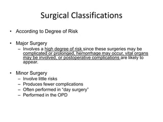 Surgical Classifications
• According to Degree of Risk

• Major Surgery
   – Involves a high degree of risk since these surgeries may be
     complicated or prolonged, hemorrhage may occur, vital organs
     may be involved, or postoperative complications are likely to
     appear.

• Minor Surgery
   –   Involve little risks
   –   Produces fewer complications
   –   Often performed in “day surgery”
   –   Performed in the OPD
 