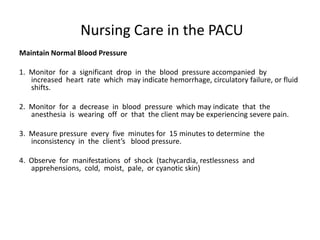 Nursing Care in the PACU
Maintain Normal Blood Pressure

1. Monitor for a significant drop in the blood pressure accompanied by
   increased heart rate which may indicate hemorrhage, circulatory failure, or fluid
   shifts.

2. Monitor for a decrease in blood pressure which may indicate that the
   anesthesia is wearing off or that the client may be experiencing severe pain.

3. Measure pressure every five minutes for 15 minutes to determine the
   inconsistency in the client’s blood pressure.

4. Observe for manifestations of shock (tachycardia, restlessness and
   apprehensions, cold, moist, pale, or cyanotic skin)
 
