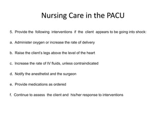 Nursing Care in the PACU
5. Provide the following interventions if the client appears to be going into shock:

a. Administer oxygen or increase the rate of delivery

b. Raise the client’s legs above the level of the heart

c. Increase the rate of IV fluids, unless contraindicated

d. Notify the anesthetist and the surgeon

e. Provide medications as ordered

f. Continue to assess the client and his/her response to interventions
 
