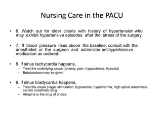 Nursing Care in the PACU
•   6. Watch out for older clients with history of hypertension who
    may exhibit hypertensive episodes after the stress of the surgery.

•   7. If blood pressure rises above the baseline, consult with the
    anesthetist or the surgeon and administer antihypertensive
    medication as ordered.

•   8. If sinus tachycardia happens,
     – Treat the underlying cause (anxiety, pain, hypovolemia, hypoxia)
     – Betablockers may be given

•   9. If sinus bradycardia happens,
     – Treat the cause (vagal stimulation, hypoxemia, hypothermia, high spinal anesthesia,
       certain anesthetic drug
     – Atropine is the drug of choice
 