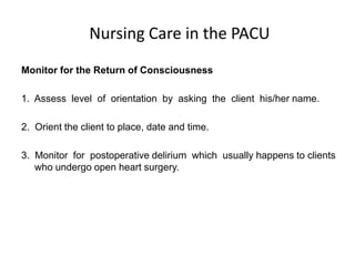 Nursing Care in the PACU
Monitor for the Return of Consciousness

1. Assess level of orientation by asking the client his/her name.

2. Orient the client to place, date and time.

3. Monitor for postoperative delirium which usually happens to clients
   who undergo open heart surgery.
 