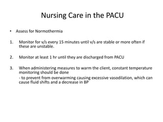 Nursing Care in the PACU
• Assess for Normothermia

1.   Monitor for v/s every 15 minutes until v/s are stable or more often if
     these are unstable.

2.   Monitor at least 1 hr until they are discharged from PACU

3.   When administering measures to warm the client, constant temperature
     monitoring should be done
     - to prevent from overwarming causing excessive vasodilation, which can
     cause fluid shifts and a decrease in BP
 