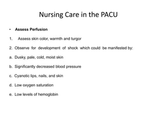 Nursing Care in the PACU
•    Assess Perfusion

1.    Assess skin color, warmth and turgor

2. Observe for development of shock which could be manifested by:

a. Dusky, pale, cold, moist skin

b. Significantly decreased blood pressure

c. Cyanotic lips, nails, and skin

d. Low oxygen saturation

e. Low levels of hemoglobin
 