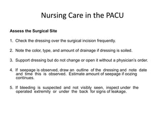 Nursing Care in the PACU
Assess the Surgical Site

1. Check the dressing over the surgical incision frequently.

2. Note the color, type, and amount of drainage if dressing is soiled.

3. Support dressing but do not change or open it without a physician’s order.

4. If seepage is observed, draw an outline of the dressing and note date
   and time this is observed. Estimate amount of seepage if oozing
   continues.

5. If bleeding is suspected and not visibly seen, inspect under the
   operated extremity or under the back for signs of leakage.
 
