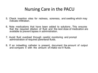 Nursing Care in the PACU
5. Check insertion sites for redness, soreness, and swelling which may
   indicate infiltration.

6. Note medications that have been added to solutions . This ensures
   that the required dilution of fluid and the next dose of medication are
   available to prevent lapses in administration.

7. Avoid fluid overload through careful monitoring and prompt
   administration of required parenteral fluids.

8. If an indwelling catheter is present, document the amount of output
   and compare it with the amount of intake via IV fluids.
 