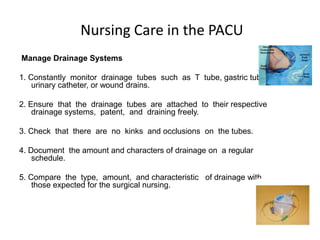 Nursing Care in the PACU
Manage Drainage Systems

1. Constantly monitor drainage tubes such as T tube, gastric tube,
    urinary catheter, or wound drains.

2. Ensure that the drainage tubes are attached to their respective
    drainage systems, patent, and draining freely.

3. Check that there are no kinks and occlusions on the tubes.

4. Document the amount and characters of drainage on a regular
    schedule.

5. Compare the type, amount, and characteristic of drainage with
    those expected for the surgical nursing.
 
