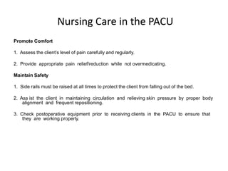 Nursing Care in the PACU
Promote Comfort

1. Assess the client’s level of pain carefully and regularly.

2. Provide appropriate pain relief/reduction while not overmedicating.

Maintain Safety

1. Side rails must be raised at all times to protect the client from falling out of the bed.

2. Ass ist the client in maintaining circulation and relieving skin pressure by proper body
    alignment and frequent repositioning.

3. Check postoperative equipment prior to receiving clients in the PACU to ensure that
    they are working properly.
 