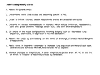 Assess Respiratory Status

1. Assess for patent airway.

2. Observe the client and assess the breathing pattern at rest.

3. Listen to breath sounds; breath respirations should be unlabored and quiet.

4. Observe for clinical manifestations of hypoxia which include confusion, restlessness,
    pale skin, pulse oximetry readings below 90%, and cool skin temperature.

5. Be aware of the major complications following surgery such as decreased lung
    expansion, atelectasis, or aspiration of retained secretions.

6. Assess the lungs by auscultating all the lobes of the lungs, as well as rate and rhythm
    of respirations.

7. Assist client in incentive spirometry to increase lung expansion and keep alveoli open.
    Best results are achieved when HOB is elevated 45-90 degrees

8. Monitor changes in temperature. A body temperature greater than 37.7ºC in the first
    24 hours of surgery is frequently caused by atelectasis.
 
