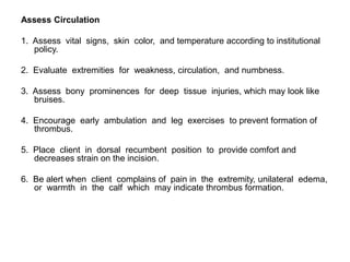 Assess Circulation

1. Assess vital signs, skin color, and temperature according to institutional
   policy.

2. Evaluate extremities for weakness, circulation, and numbness.

3. Assess bony prominences for deep tissue injuries, which may look like
   bruises.

4. Encourage early ambulation and leg exercises to prevent formation of
   thrombus.

5. Place client in dorsal recumbent position to provide comfort and
   decreases strain on the incision.

6. Be alert when client complains of pain in the extremity, unilateral edema,
   or warmth in the calf which may indicate thrombus formation.
 